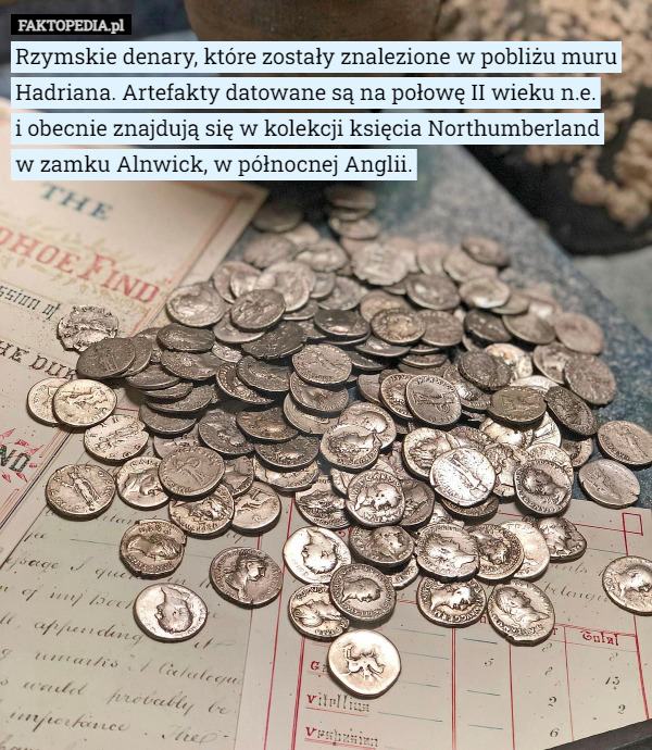 Rzymskie denary, które zostały znalezione w pobliżu muru Hadriana. Artefakty datowane są na połowę II wieku n.e.
 i obecnie znajdują się w kolekcji księcia Northumberland
 w zamku Alnwick, w północnej Anglii. 
