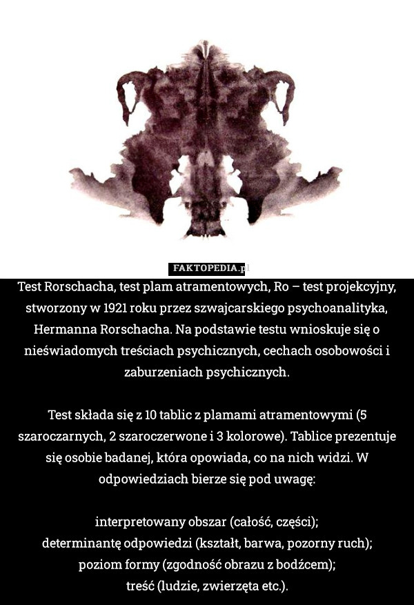 Test Rorschacha, test plam atramentowych, Ro – test projekcyjny, stworzony w 1921 roku przez szwajcarskiego psychoanalityka, Hermanna Rorschacha. Na podstawie testu wnioskuje się o nieświadomych treściach psychicznych, cechach osobowości i zaburzeniach psychicznych.

Test składa się z 10 tablic z plamami atramentowymi (5 szaroczarnych, 2 szaroczerwone i 3 kolorowe). Tablice prezentuje się osobie badanej, która opowiada, co na nich widzi. W odpowiedziach bierze się pod uwagę:

    interpretowany obszar (całość, części);
    determinantę odpowiedzi (kształt, barwa, pozorny ruch);
    poziom formy (zgodność obrazu z bodźcem);
    treść (ludzie, zwierzęta etc.). 