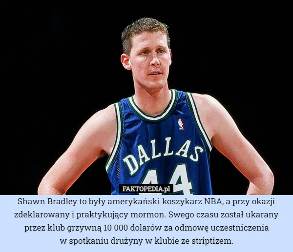 Shawn Bradley to były amerykański koszykarz NBA, a przy okazji zdeklarowany i praktykujący mormon. Swego czasu został ukarany przez klub grzywną 10 000 dolarów za odmowę uczestniczenia
w spotkaniu drużyny w klubie ze striptizem. 