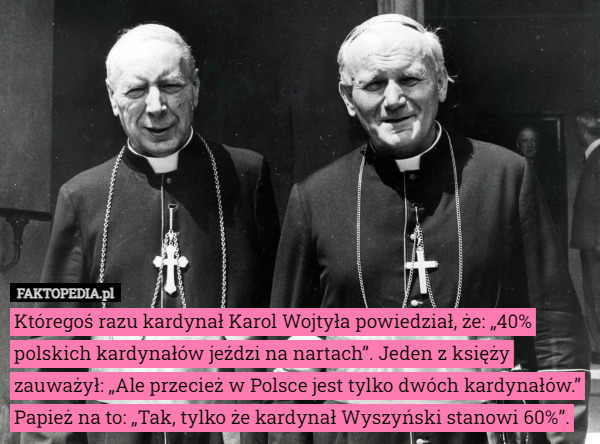 Któregoś razu kardynał Karol Wojtyła powiedział, że: „40% polskich kardynałów jeździ na nartach”. Jeden z księży zauważył: „Ale przecież w Polsce jest tylko dwóch kardynałów.” Papież na to: „Tak, tylko że kardynał Wyszyński stanowi 60%”. 