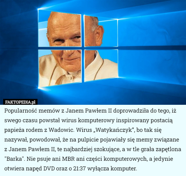 Popularność memów z Janem Pawłem II doprowadziła do tego, iż swego czasu powstał wirus komputerowy inspirowany postacią papieża rodem z Wadowic. Wirus „Watykańczyk”, bo tak się nazywał, powodował, że na pulpicie pojawiały się memy związane z Janem Pawłem II, te najbardziej szokujące, a w tle grała zapętlona "Barka". Nie psuje ani MBR ani części komputerowych, a jedynie otwiera napęd DVD oraz o 21:37 wyłącza komputer. 