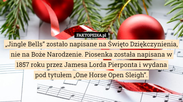 „Jingle Bells” zostało napisane na Święto Dziękczynienia, nie na Boże Narodzenie. Piosenka została napisana w 1857 roku przez Jamesa Lorda Pierponta i wydana
 pod tytułem „One Horse Open Sleigh”. 