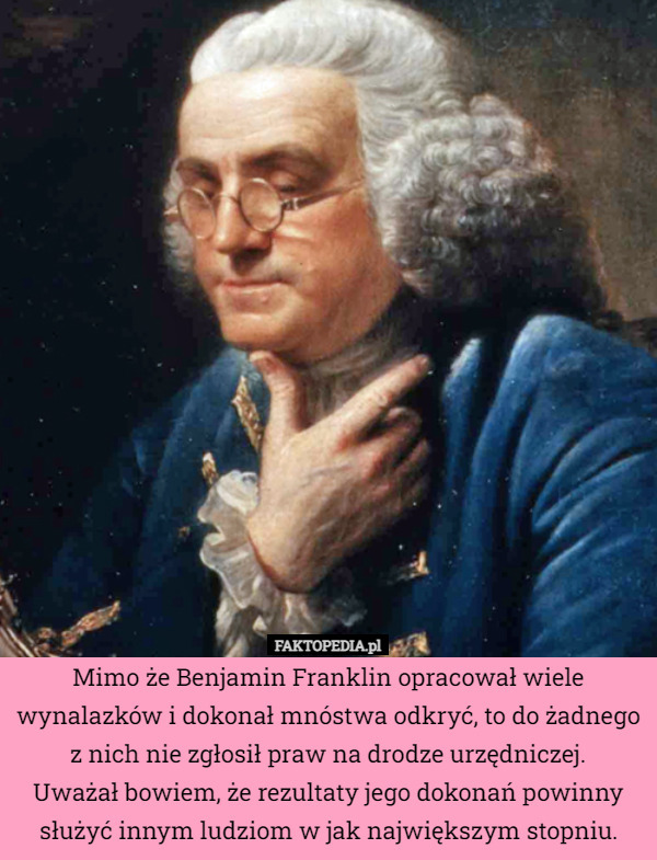 Mimo że Benjamin Franklin opracował wiele wynalazków i dokonał mnóstwa odkryć, to do żadnego z nich nie zgłosił praw na drodze urzędniczej.
Uważał bowiem, że rezultaty jego dokonań powinny służyć innym ludziom w jak największym stopniu. 