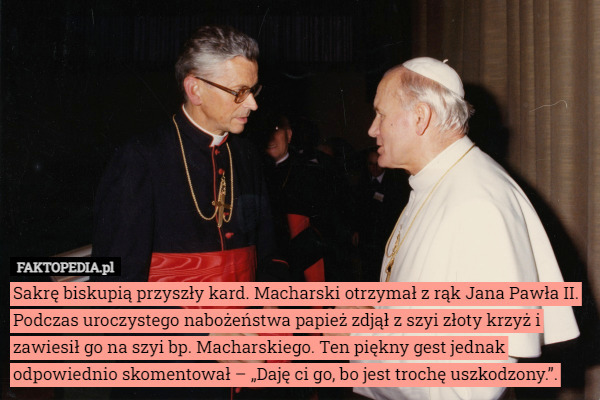 Sakrę biskupią przyszły kard. Macharski otrzymał z rąk Jana Pawła II. Podczas uroczystego nabożeństwa papież zdjął z szyi złoty krzyż i zawiesił go na szyi bp. Macharskiego. Ten piękny gest jednak odpowiednio skomentował – „Daję ci go, bo jest trochę uszkodzony.”. 