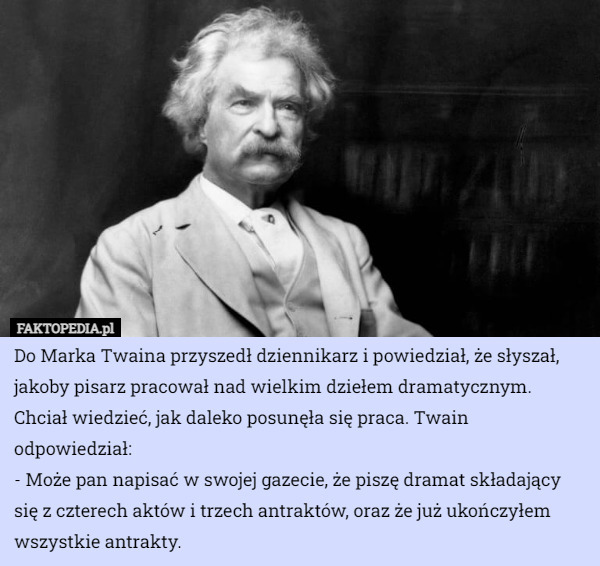 Do Marka Twaina przyszedł dziennikarz i powiedział, że słyszał, jakoby pisarz pracował nad wielkim dziełem dramatycznym. Chciał wiedzieć, jak daleko posunęła się praca. Twain odpowiedział:
- Może pan napisać w swojej gazecie, że piszę dramat składający się z czterech aktów i trzech antraktów, oraz że już ukończyłem wszystkie antrakty. 