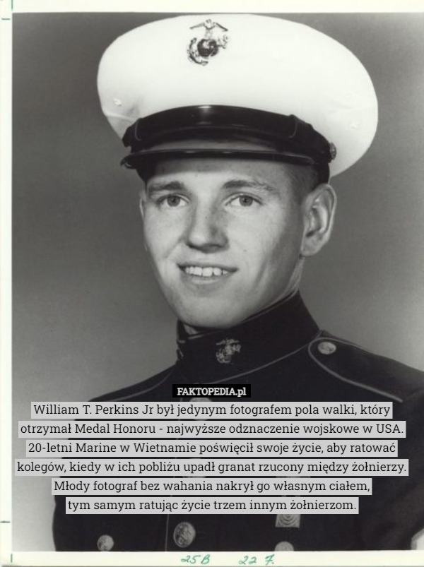 William T. Perkins Jr był jedynym fotografem pola walki, który otrzymał Medal Honoru - najwyższe odznaczenie wojskowe w USA.
20-letni Marine w Wietnamie poświęcił swoje życie, aby ratować kolegów, kiedy w ich pobliżu upadł granat rzucony między żołnierzy. Młody fotograf bez wahania nakrył go własnym ciałem,
 tym samym ratując życie trzem innym żołnierzom. 