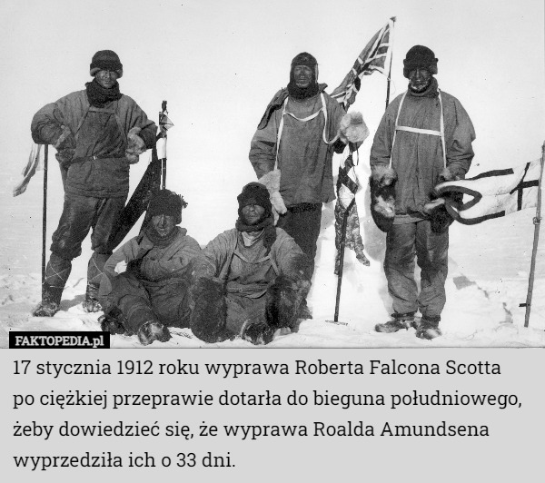 17 stycznia 1912 roku wyprawa Roberta Falcona Scotta
 po ciężkiej przeprawie dotarła do bieguna południowego, żeby dowiedzieć się, że wyprawa Roalda Amundsena wyprzedziła ich o 33 dni. 