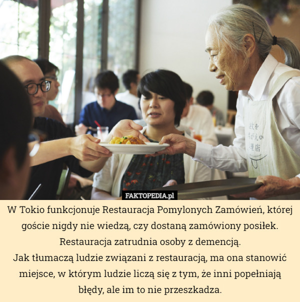 W Tokio funkcjonuje Restauracja Pomylonych Zamówień, której goście nigdy nie wiedzą, czy dostaną zamówiony posiłek. Restauracja zatrudnia osoby z demencją.
Jak tłumaczą ludzie związani z restauracją, ma ona stanowić miejsce, w którym ludzie liczą się z tym, że inni popełniają błędy, ale im to nie przeszkadza. 