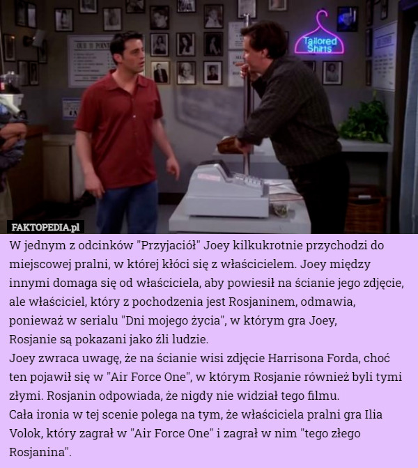 W jednym z odcinków "Przyjaciół" Joey kilkukrotnie przychodzi do miejscowej pralni, w której kłóci się z właścicielem. Joey między innymi domaga się od właściciela, aby powiesił na ścianie jego zdjęcie, ale właściciel, który z pochodzenia jest Rosjaninem, odmawia, ponieważ w serialu "Dni mojego życia", w którym gra Joey,
 Rosjanie są pokazani jako źli ludzie.
Joey zwraca uwagę, że na ścianie wisi zdjęcie Harrisona Forda, choć ten pojawił się w "Air Force One", w którym Rosjanie również byli tymi złymi. Rosjanin odpowiada, że nigdy nie widział tego filmu.
Cała ironia w tej scenie polega na tym, że właściciela pralni gra Ilia Volok, który zagrał w "Air Force One" i zagrał w nim "tego złego Rosjanina". 