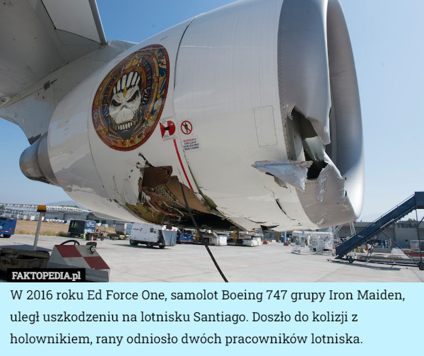 W 2016 roku Ed Force One, samolot Boeing 747 grupy Iron Maiden, uległ uszkodzeniu na lotnisku Santiago. Doszło do kolizji z holownikiem, rany odniosło dwóch pracowników lotniska. 