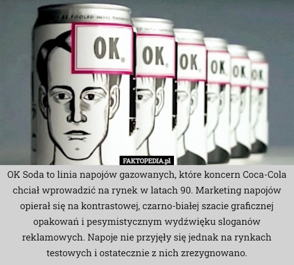 OK Soda to linia napojów gazowanych, które koncern Coca-Cola chciał wprowadzić na rynek w latach 90. Marketing napojów opierał się na kontrastowej, czarno-białej szacie graficznej opakowań i pesymistycznym wydźwięku sloganów reklamowych. Napoje nie przyjęły się jednak na rynkach testowych i ostatecznie z nich zrezygnowano. 