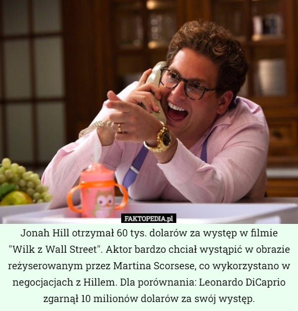 Jonah Hill otrzymał 60 tys. dolarów za występ w filmie "Wilk z Wall Street". Aktor bardzo chciał wystąpić w obrazie reżyserowanym przez Martina Scorsese, co wykorzystano w negocjacjach z Hillem. Dla porównania: Leonardo DiCaprio zgarnął 10 milionów dolarów za swój występ. 