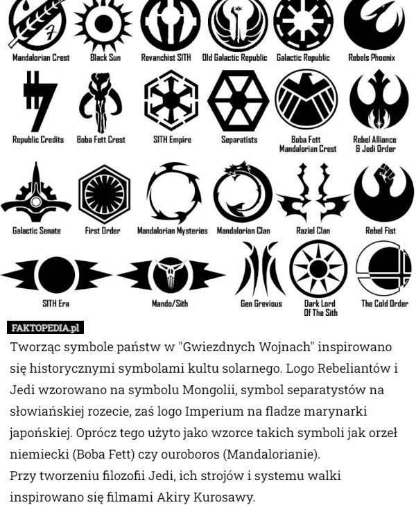 Tworząc symbole państw w "Gwiezdnych Wojnach" inspirowano się historycznymi symbolami kultu solarnego. Logo Rebeliantów i Jedi wzorowano na symbolu Mongolii, symbol separatystów na słowiańskiej rozecie, zaś logo Imperium na fladze marynarki japońskiej. Oprócz tego użyto jako wzorce takich symboli jak orzeł niemiecki (Boba Fett) czy ouroboros (Mandalorianie).
 Przy tworzeniu filozofii Jedi, ich strojów i systemu walki inspirowano się filmami Akiry Kurosawy. 