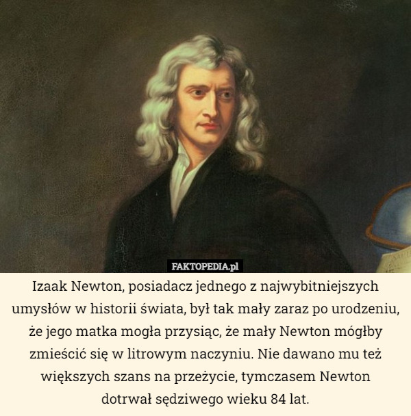 Izaak Newton, posiadacz jednego z najwybitniejszych umysłów w historii świata, był tak mały zaraz po urodzeniu, że jego matka mogła przysiąc, że mały Newton mógłby zmieścić się w litrowym naczyniu. Nie dawano mu też większych szans na przeżycie, tymczasem Newton
dotrwał sędziwego wieku 84 lat. 