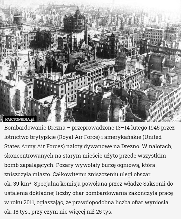Bombardowanie Drezna – przeprowadzone 13–14 lutego 1945 przez lotnictwo brytyjskie (Royal Air Force) i amerykańskie (United States Army Air Forces) naloty dywanowe na Drezno. W nalotach, skoncentrowanych na starym mieście użyto przede wszystkim bomb zapalających. Pożary wywołały burzę ogniową, która zniszczyła miasto. Całkowitemu zniszczeniu uległ obszar
 ok. 39 km². Specjalna komisja powołana przez władze Saksonii do ustalenia dokładnej liczby ofiar bombardowania zakończyła pracę w roku 2011, ogłaszając, że prawdopodobna liczba ofiar wyniosła ok. 18 tys., przy czym nie więcej niż 25 tys. 