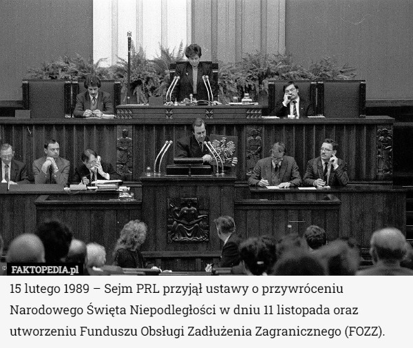 15 lutego 1989 – Sejm PRL przyjął ustawy o przywróceniu Narodowego Święta Niepodległości w dniu 11 listopada oraz utworzeniu Funduszu Obsługi Zadłużenia Zagranicznego (FOZZ). 
