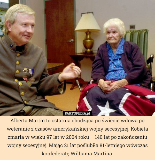 Alberta Martin to ostatnia chodząca po świecie wdowa po weteranie z czasów amerykańskiej wojny secesyjnej. Kobieta zmarła w wieku 97 lat w 2004 roku – 140 lat po zakończeniu wojny secesyjnej. Mając 21 lat poślubiła 81-letniego wówczas konfederatę Williama Martina. 