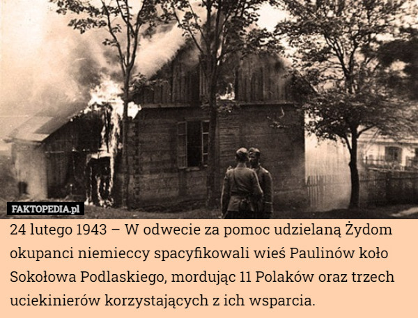 24 lutego 1943 – W odwecie za pomoc udzielaną Żydom okupanci niemieccy spacyfikowali wieś Paulinów koło Sokołowa Podlaskiego, mordując 11 Polaków oraz trzech uciekinierów korzystających z ich wsparcia. 