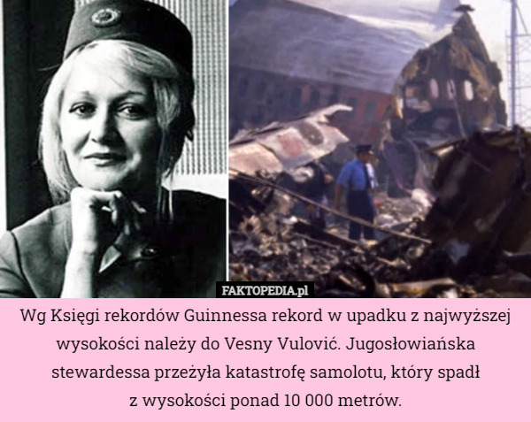 Wg Księgi rekordów Guinnessa rekord w upadku z najwyższej wysokości należy do Vesny Vulović. Jugosłowiańska stewardessa przeżyła katastrofę samolotu, który spadł
z wysokości ponad 10 000 metrów. 