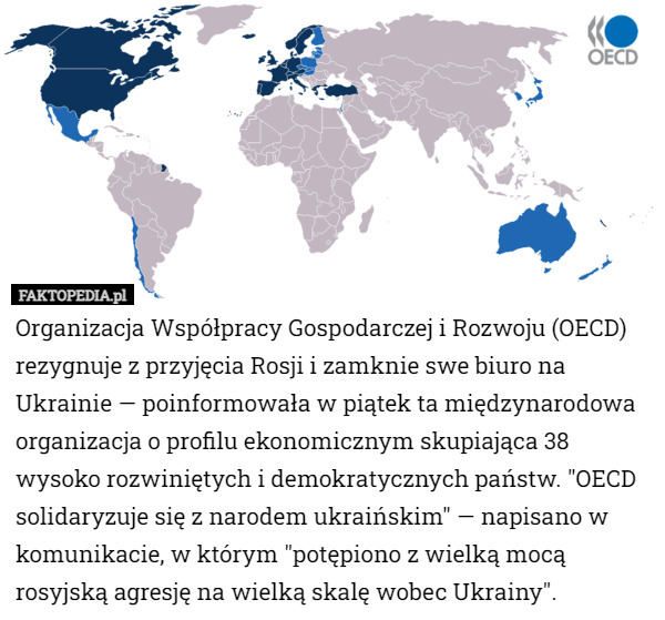 Organizacja Współpracy Gospodarczej i Rozwoju (OECD) rezygnuje z przyjęcia Rosji i zamknie swe biuro na Ukrainie — poinformowała w piątek ta międzynarodowa organizacja o profilu ekonomicznym skupiająca 38 wysoko rozwiniętych i demokratycznych państw. "OECD solidaryzuje się z narodem ukraińskim" — napisano w komunikacie, w którym "potępiono z wielką mocą rosyjską agresję na wielką skalę wobec Ukrainy". 