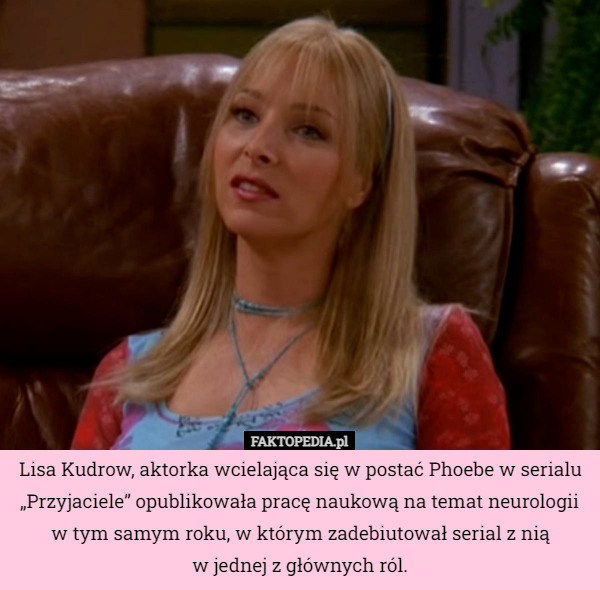 Lisa Kudrow, aktorka wcielająca się w postać Phoebe w serialu „Przyjaciele” opublikowała pracę naukową na temat neurologii w tym samym roku, w którym zadebiutował serial z nią
w jednej z głównych ról. 