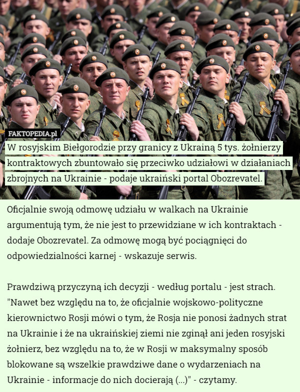 W rosyjskim Biełgorodzie przy granicy z Ukrainą 5 tys. żołnierzy kontraktowych zbuntowało się przeciwko udziałowi w działaniach zbrojnych na Ukrainie - podaje ukraiński portal Obozrevatel.

Oficjalnie swoją odmowę udziału w walkach na Ukrainie argumentują tym, że nie jest to przewidziane w ich kontraktach - dodaje Obozrevatel. Za odmowę mogą być pociągnięci do odpowiedzialności karnej - wskazuje serwis.

Prawdziwą przyczyną ich decyzji - według portalu - jest strach. "Nawet bez względu na to, że oficjalnie wojskowo-polityczne kierownictwo Rosji mówi o tym, że Rosja nie ponosi żadnych strat na Ukrainie i że na ukraińskiej ziemi nie zginął ani jeden rosyjski żołnierz, bez względu na to, że w Rosji w maksymalny sposób blokowane są wszelkie prawdziwe dane o wydarzeniach na Ukrainie - informacje do nich docierają (...)" - czytamy. 