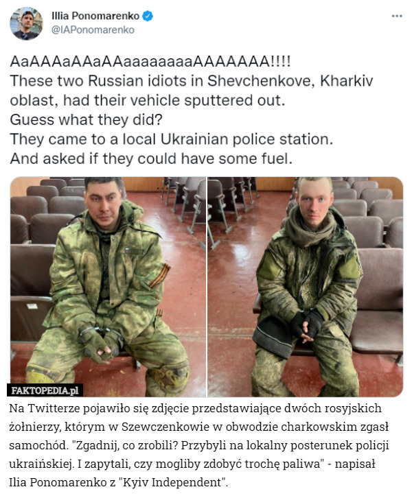 Na Twitterze pojawiło się zdjęcie przedstawiające dwóch rosyjskich żołnierzy, którym w Szewczenkowie w obwodzie charkowskim zgasł samochód. "Zgadnij, co zrobili? Przybyli na lokalny posterunek policji ukraińskiej. I zapytali, czy mogliby zdobyć trochę paliwa" - napisał
 Ilia Ponomarenko z "Kyiv Independent". 