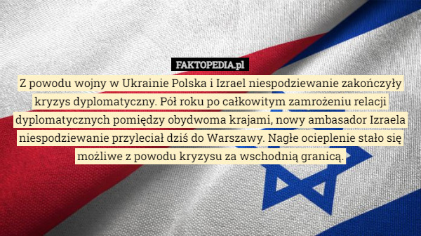 Z powodu wojny w Ukrainie Polska i Izrael niespodziewanie zakończyły kryzys dyplomatyczny. Pół roku po całkowitym zamrożeniu relacji dyplomatycznych pomiędzy obydwoma krajami, nowy ambasador Izraela niespodziewanie przyleciał dziś do Warszawy. Nagłe ocieplenie stało się możliwe z powodu kryzysu za wschodnią granicą. 