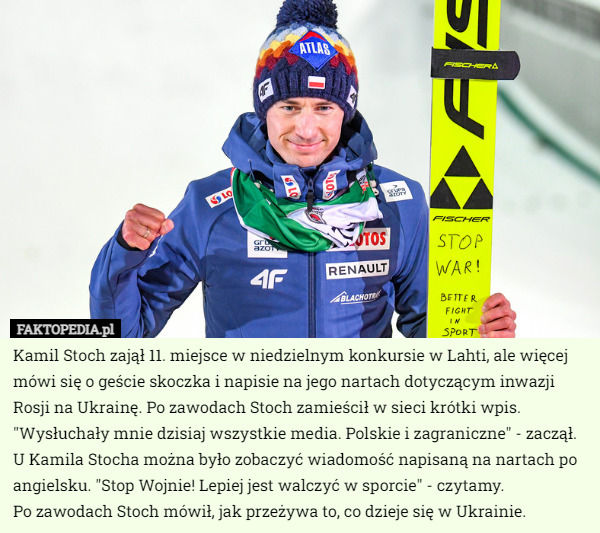 Kamil Stoch zajął 11. miejsce w niedzielnym konkursie w Lahti, ale więcej mówi się o geście skoczka i napisie na jego nartach dotyczącym inwazji Rosji na Ukrainę. Po zawodach Stoch zamieścił w sieci krótki wpis. "Wysłuchały mnie dzisiaj wszystkie media. Polskie i zagraniczne" - zaczął. U Kamila Stocha można było zobaczyć wiadomość napisaną na nartach po angielsku. "Stop Wojnie! Lepiej jest walczyć w sporcie" - czytamy.
 Po zawodach Stoch mówił, jak przeżywa to, co dzieje się w Ukrainie. 