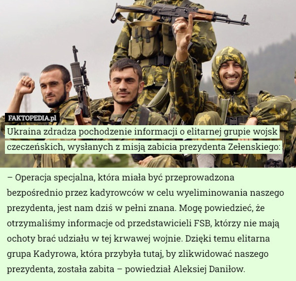 Ukraina zdradza pochodzenie informacji o elitarnej grupie wojsk czeczeńskich, wysłanych z misją zabicia prezydenta Zełenskiego:

– Operacja specjalna, która miała być przeprowadzona bezpośrednio przez kadyrowców w celu wyeliminowania naszego prezydenta, jest nam dziś w pełni znana. Mogę powiedzieć, że otrzymaliśmy informacje od przedstawicieli FSB, którzy nie mają ochoty brać udziału w tej krwawej wojnie. Dzięki temu elitarna grupa Kadyrowa, która przybyła tutaj, by zlikwidować naszego prezydenta, została zabita – powiedział Aleksiej Daniłow. 