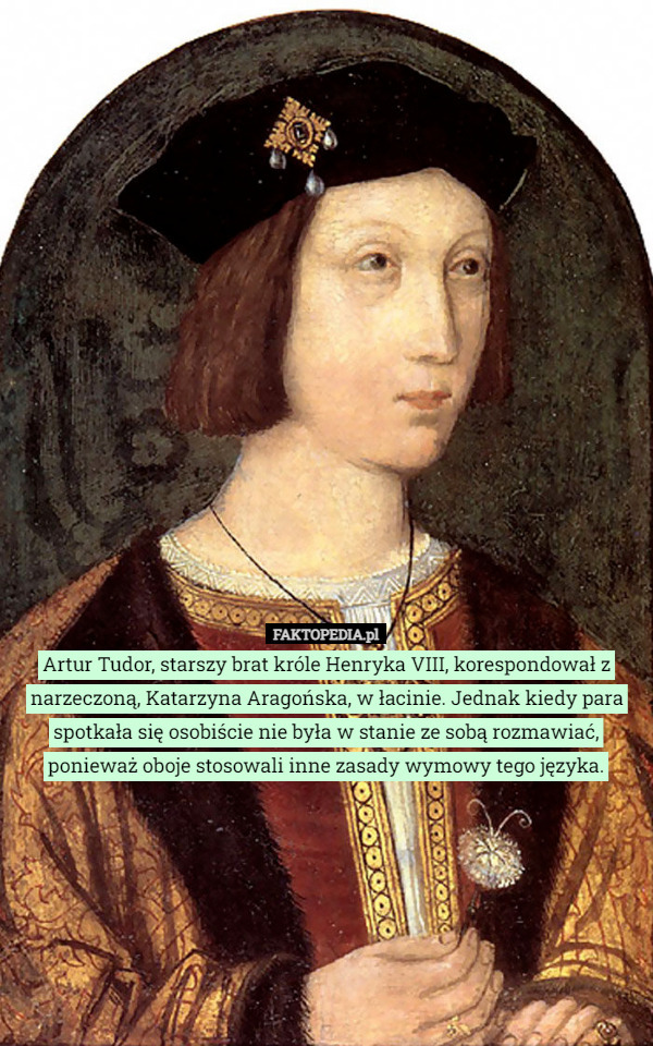 Artur Tudor, starszy brat króle Henryka VIII, korespondował z narzeczoną, Katarzyna Aragońska, w łacinie. Jednak kiedy para spotkała się osobiście nie była w stanie ze sobą rozmawiać, ponieważ oboje stosowali inne zasady wymowy tego języka. 