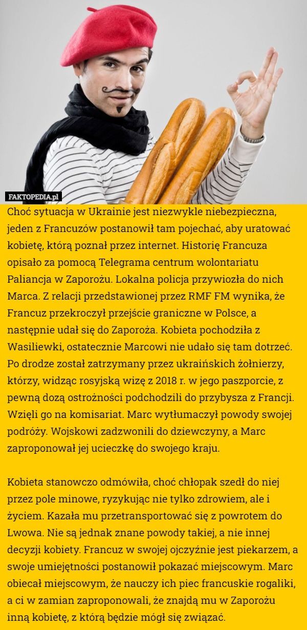 Choć sytuacja w Ukrainie jest niezwykle niebezpieczna, jeden z Francuzów postanowił tam pojechać, aby uratować kobietę, którą poznał przez internet. Historię Francuza opisało za pomocą Telegrama centrum wolontariatu Paliancja w Zaporożu. Lokalna policja przywiozła do nich Marca. Z relacji przedstawionej przez RMF FM wynika, że Francuz przekroczył przejście graniczne w Polsce, a następnie udał się do Zaporoża. Kobieta pochodziła z Wasiliewki, ostatecznie Marcowi nie udało się tam dotrzeć. Po drodze został zatrzymany przez ukraińskich żołnierzy, którzy, widząc rosyjską wizę z 2018 r. w jego paszporcie, z pewną dozą ostrożności podchodzili do przybysza z Francji. Wzięli go na komisariat. Marc wytłumaczył powody swojej podróży. Wojskowi zadzwonili do dziewczyny, a Marc zaproponował jej ucieczkę do swojego kraju.

Kobieta stanowczo odmówiła, choć chłopak szedł do niej przez pole minowe, ryzykując nie tylko zdrowiem, ale i życiem. Kazała mu przetransportować się z powrotem do Lwowa. Nie są jednak znane powody takiej, a nie innej decyzji kobiety. Francuz w swojej ojczyźnie jest piekarzem, a swoje umiejętności postanowił pokazać miejscowym. Marc obiecał miejscowym, że nauczy ich piec francuskie rogaliki, a ci w zamian zaproponowali, że znajdą mu w Zaporożu inną kobietę, z którą będzie mógł się związać. 