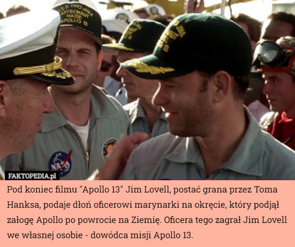Pod koniec filmu "Apollo 13" Jim Lovell, postać grana przez Toma Hanksa, podaje dłoń oficerowi marynarki na okręcie, który podjął załogę Apollo po powrocie na Ziemię. Oficera tego zagrał Jim Lovell we własnej osobie - dowódca misji Apollo 13. 