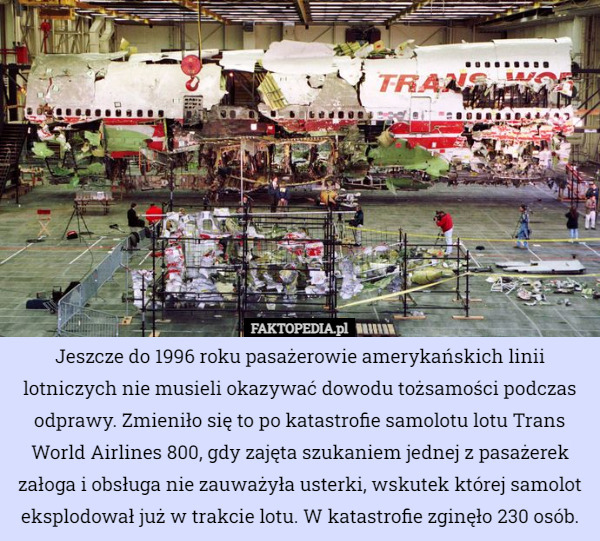 Jeszcze do 1996 roku pasażerowie amerykańskich linii lotniczych nie musieli okazywać dowodu tożsamości podczas odprawy. Zmieniło się to po katastrofie samolotu lotu Trans World Airlines 800, gdy zajęta szukaniem jednej z pasażerek załoga i obsługa nie zauważyła usterki, wskutek której samolot eksplodował już w trakcie lotu. W katastrofie zginęło 230 osób. 