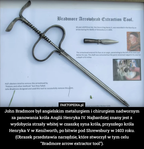 John Bradmore był angielskim metalurgiem i chirurgiem nadwornym za panowania króla Anglii Henryka IV. Najbardziej znany jest z wydobycia strzały wbitej w czaszkę syna króla, przyszłego króla Henryka V w Kenilworth, po bitwie pod Shrewsbury w 1403 roku.
(Obrazek przedstawia narzędzie, które stworzył w tym celu
 "Bradmore arrow extractor tool"). 