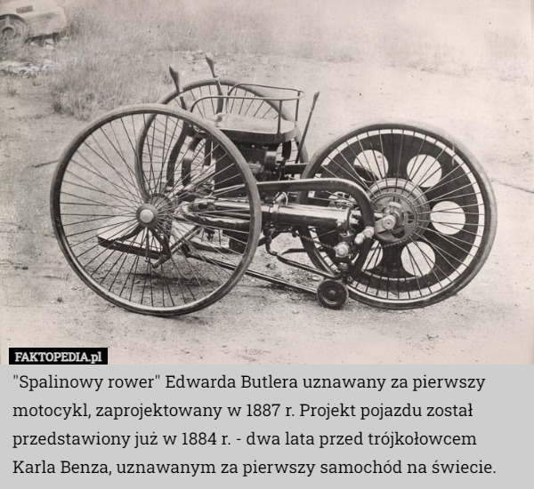 "Spalinowy rower" Edwarda Butlera uznawany za pierwszy motocykl, zaprojektowany w 1887 r. Projekt pojazdu został przedstawiony już w 1884 r. - dwa lata przed trójkołowcem Karla Benza, uznawanym za pierwszy samochód na świecie. 