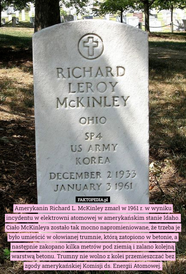 Amerykanin Richard L. McKinley zmarł w 1961 r. w wyniku incydentu w elektrowni atomowej w amerykańskim stanie Idaho. Ciało McKinleya zostało tak mocno napromieniowane, że trzeba je było umieścić w ołowianej trumnie, którą zatopiono w betonie, a następnie zakopano kilka metrów pod ziemią i zalano kolejną warstwą betonu. Trumny nie wolno z kolei przemieszczać bez zgody amerykańskiej Komisji ds. Energii Atomowej. 