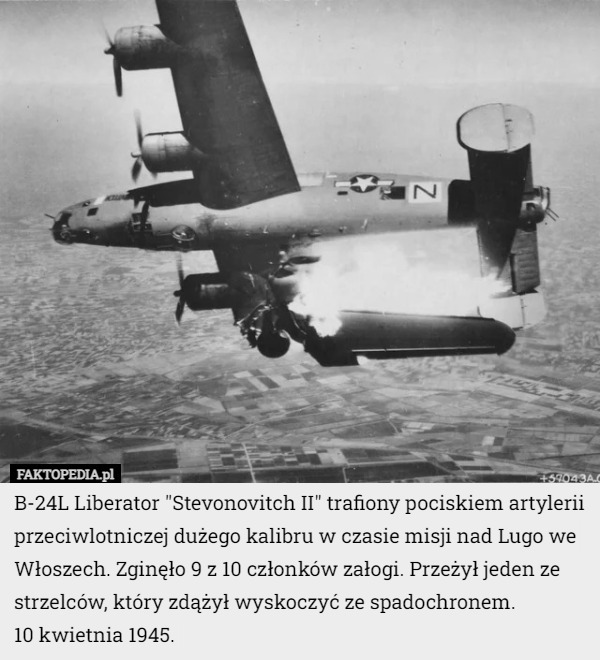 B-24L Liberator "Stevonovitch II" trafiony pociskiem artylerii przeciwlotniczej dużego kalibru w czasie misji nad Lugo we Włoszech. Zginęło 9 z 10 członków załogi. Przeżył jeden ze strzelców, który zdążył wyskoczyć ze spadochronem.
10 kwietnia 1945. 