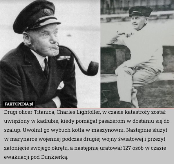 Drugi oficer Titanica, Charles Lightoller, w czasie katastrofy został uwięziony w kadłubie, kiedy pomagał pasażerom w dostaniu się do szalup. Uwolnił go wybuch kotła w maszynowni. Następnie służył w marynarce wojennej podczas drugiej wojny światowej i przeżył zatonięcie swojego okrętu, a następnie uratował 127 osób w czasie ewakuacji pod Dunkierką. 