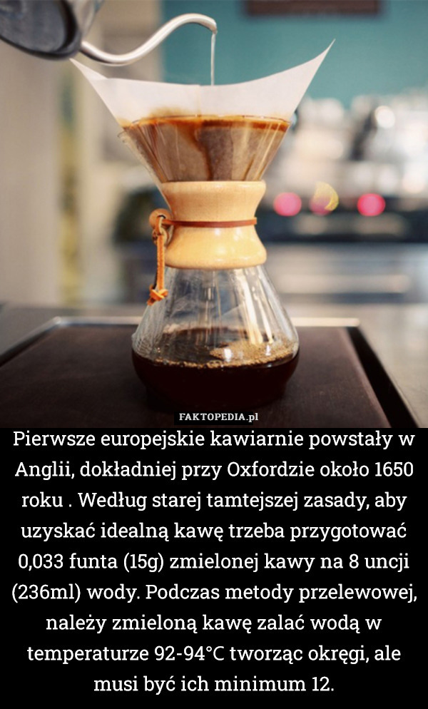 Pierwsze europejskie kawiarnie powstały w Anglii, dokładniej przy Oxfordzie około 1650 roku . Według starej tamtejszej zasady, aby uzyskać idealną kawę trzeba przygotować 0,033 funta (15g) zmielonej kawy na 8 uncji (236ml) wody. Podczas metody przelewowej, należy zmieloną kawę zalać wodą w temperaturze 92-94℃ tworząc okręgi, ale musi być ich minimum 12. 