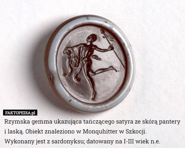 Rzymska gemma ukazująca tańczącego satyra ze skórą pantery i laską. Obiekt znaleziono w Monquhitter w Szkocji.
 Wykonany jest z sardonyksu; datowany na I-III wiek n.e. 