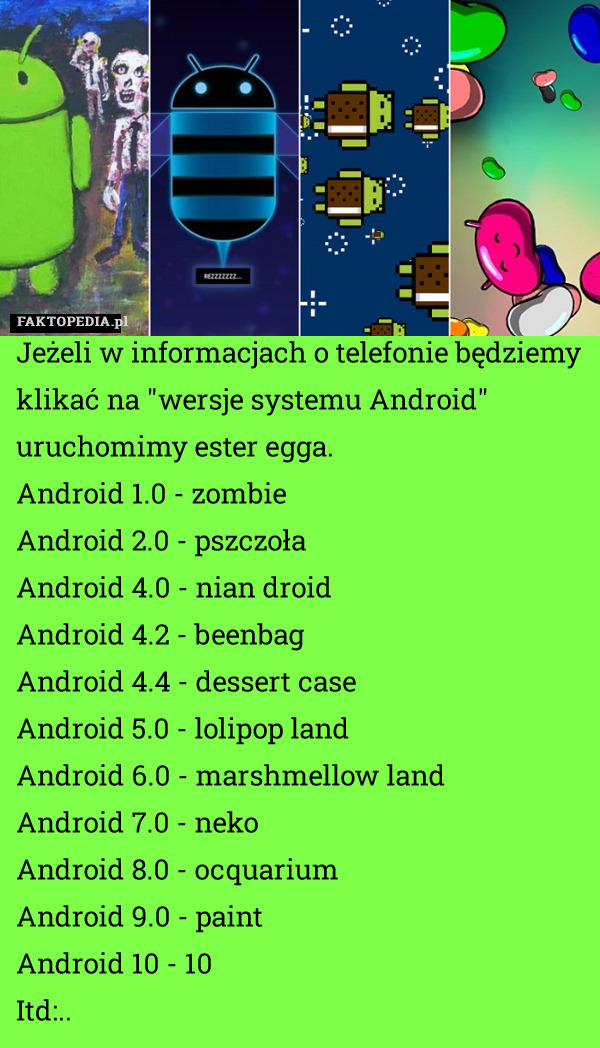 Jeżeli w informacjach o telefonie będziemy klikać na "wersje systemu Android" uruchomimy ester egga. 
Android 1.0 - zombie
Android 2.0 - pszczoła 
Android 4.0 - nian droid
Android 4.2 - beenbag
Android 4.4 - dessert case
Android 5.0 - lolipop land
Android 6.0 - marshmellow land  
Android 7.0 - neko
Android 8.0 - ocquarium
Android 9.0 - paint
Android 10 - 10
Itd:.. 