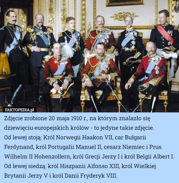 Zdjęcie zrobione 20 maja 1910 r., na którym znalazło się dziewięciu europejskich królów - to jedyne takie zdjęcie.
Od lewej stoją: Król Norwegii Haakon VII, car Bułgarii Ferdynand, król Portugalii Manuel II, cesarz Niemiec i Prus Wilhelm II Hohenzollern, król Grecji Jerzy I i król Belgii Albert I.
Od lewej siedzą: król Hiszpanii Alfonso XIII, król Wielkiej Brytanii Jerzy V i król Danii Fryderyk VIII. 