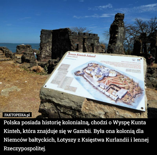 Polska posiada historię kolonialną, chodzi o Wyspę Kunta Kinteh, która znajduje się w Gambii. Była ona kolonią dla Niemców bałtyckich, Łotyszy z Księstwa Kurlandii i lennej Rzeczypospolitej. 