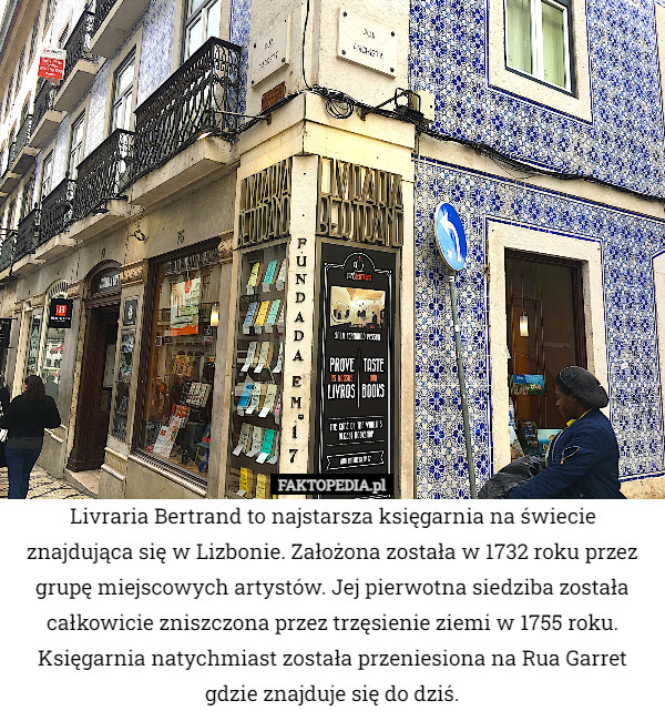 Livraria Bertrand to najstarsza księgarnia na świecie znajdująca się w Lizbonie. Założona została w 1732 roku przez grupę miejscowych artystów. Jej pierwotna siedziba została całkowicie zniszczona przez trzęsienie ziemi w 1755 roku. Księgarnia natychmiast została przeniesiona na Rua Garret gdzie znajduje się do dziś. 