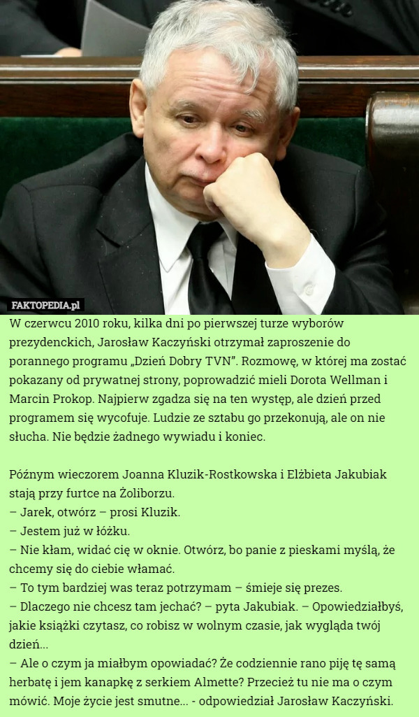 W czerwcu 2010 roku, kilka dni po pierwszej turze wyborów prezydenckich, Jarosław Kaczyński otrzymał zaproszenie do porannego programu „Dzień Dobry TVN”. Rozmowę, w której ma zostać pokazany od prywatnej strony, poprowadzić mieli Dorota Wellman i Marcin Prokop. Najpierw zgadza się na ten występ, ale dzień przed programem się wycofuje. Ludzie ze sztabu go przekonują, ale on nie słucha. Nie będzie żadnego wywiadu i koniec.

Późnym wieczorem Joanna Kluzik-Rostkowska i Elżbieta Jakubiak stają przy furtce na Żoliborzu.
– Jarek, otwórz – prosi Kluzik.
– Jestem już w łóżku.
– Nie kłam, widać cię w oknie. Otwórz, bo panie z pieskami myślą, że chcemy się do ciebie włamać.
– To tym bardziej was teraz potrzymam – śmieje się prezes.
– Dlaczego nie chcesz tam jechać? – pyta Jakubiak. – Opowiedziałbyś, jakie książki czytasz, co robisz w wolnym czasie, jak wygląda twój dzień...
– Ale o czym ja miałbym opowiadać? Że codziennie rano piję tę samą herbatę i jem kanapkę z serkiem Almette? Przecież tu nie ma o czym mówić. Moje życie jest smutne... - odpowiedział Jarosław Kaczyński. 