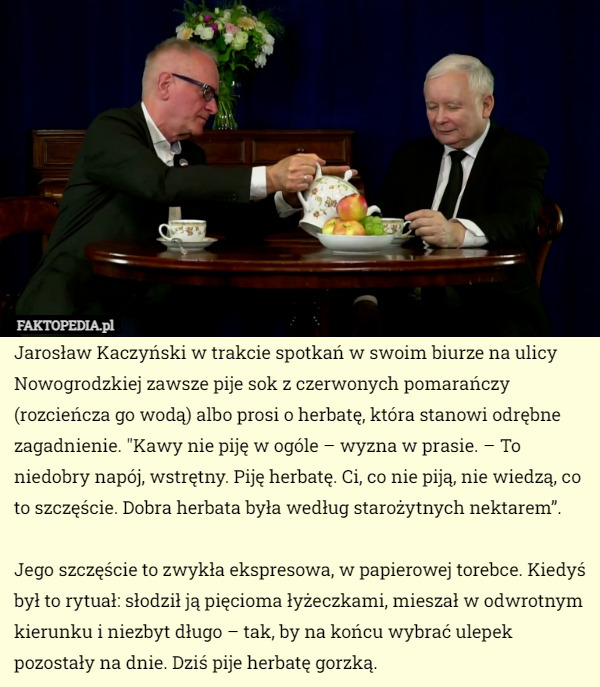 Jarosław Kaczyński w trakcie spotkań w swoim biurze na ulicy Nowogrodzkiej zawsze pije sok z czerwonych pomarańczy (rozcieńcza go wodą) albo prosi o herbatę, która stanowi odrębne zagadnienie. "Kawy nie piję w ogóle – wyzna w prasie. – To niedobry napój, wstrętny. Piję herbatę. Ci, co nie piją, nie wiedzą, co to szczęście. Dobra herbata była według starożytnych nektarem”.

Jego szczęście to zwykła ekspresowa, w papierowej torebce. Kiedyś był to rytuał: słodził ją pięcioma łyżeczkami, mieszał w odwrotnym kierunku i niezbyt długo – tak, by na końcu wybrać ulepek pozostały na dnie. Dziś pije herbatę gorzką. 