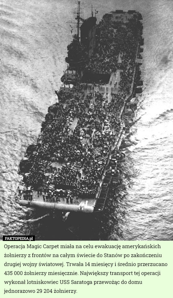 Operacja Magic Carpet miała na celu ewakuację amerykańskich żołnierzy z frontów na całym świecie do Stanów po zakończeniu drugiej wojny światowej. Trwała 14 miesięcy i średnio przerzucano 435 000 żołnierzy miesięcznie. Największy transport tej operacji wykonał lotniskowiec USS Saratoga przewożąc do domu jednorazowo 29 204 żołnierzy. 