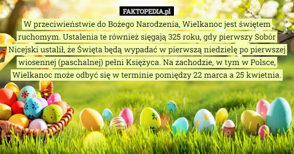 W przeciwieństwie do Bożego Narodzenia, Wielkanoc jest świętem ruchomym. Ustalenia te również sięgają 325 roku, gdy pierwszy Sobór Nicejski ustalił, że Święta będą wypadać w pierwszą niedzielę po pierwszej wiosennej (paschalnej) pełni Księżyca. Na zachodzie, w tym w Polsce, Wielkanoc może odbyć się w terminie pomiędzy 22 marca a 25 kwietnia. 