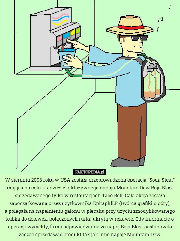 W sierpniu 2008 roku w USA została przeprowadzona operacja "Soda Steal" mająca na celu kradzież ekskluzywnego napoju Mountain Dew Baja Blast sprzedawanego tylko w restauracjach Taco Bell. Cała akcja została zapoczątkowana przez użytkownika EpitaphlLP (twórca grafiki u góry),
 a polegała na napełnieniu galonu w plecaku przy użyciu zmodyfikowanego kubka do dolewek, połączonych rurką ukrytą w rękawie. Gdy informacje o operacji wyciekły, firma odpowiedzialna za napój Baja Blast postanowiła zacząć sprzedawać produkt tak jak inne napoje Mountain Dew. 